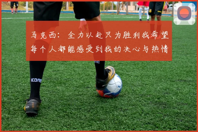 马克西：全力以赴只为胜利我希望每个人都能感受到我的决心与热情