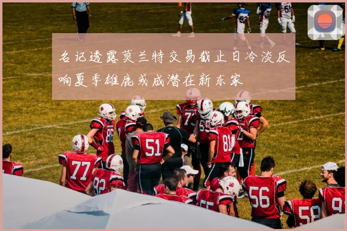 名记透露莫兰特交易截止日冷淡反响夏季雄鹿或成潜在新东家