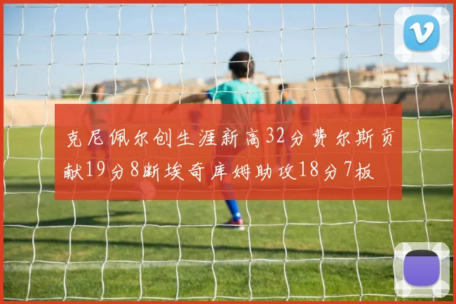 克尼佩尔创生涯新高32分费尔斯贡献19分8断埃奇库姆助攻18分7板