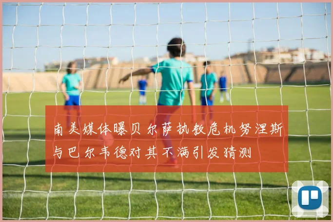 南美媒体曝贝尔萨执教危机努涅斯与巴尔韦德对其不满引发猜测