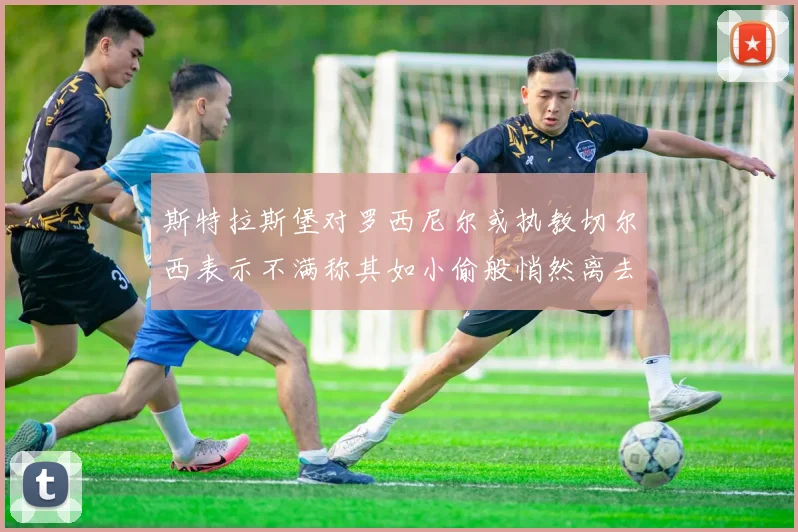 斯特拉斯堡对罗西尼尔或执教切尔西表示不满称其如小偷般悄然离去