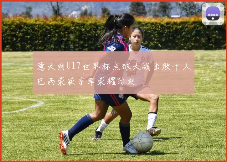 意大利U17世界杯点球大战击败十人巴西荣获季军荣耀时刻