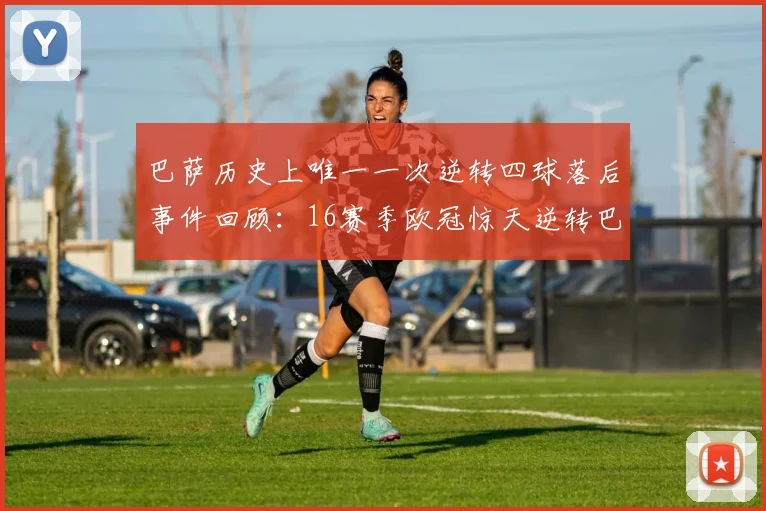 巴萨历史上唯一一次逆转四球落后事件回顾：16赛季欧冠惊天逆转巴黎