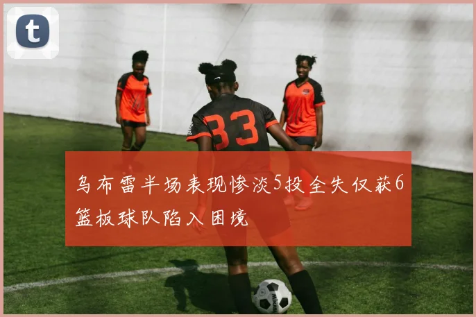 乌布雷半场表现惨淡5投全失仅获6篮板球队陷入困境