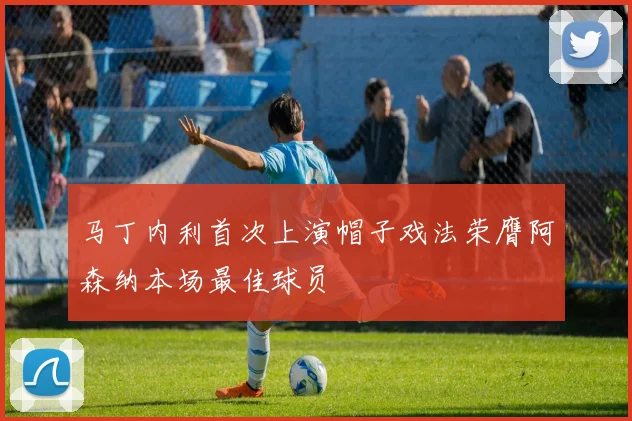 马丁内利首次上演帽子戏法荣膺阿森纳本场最佳球员