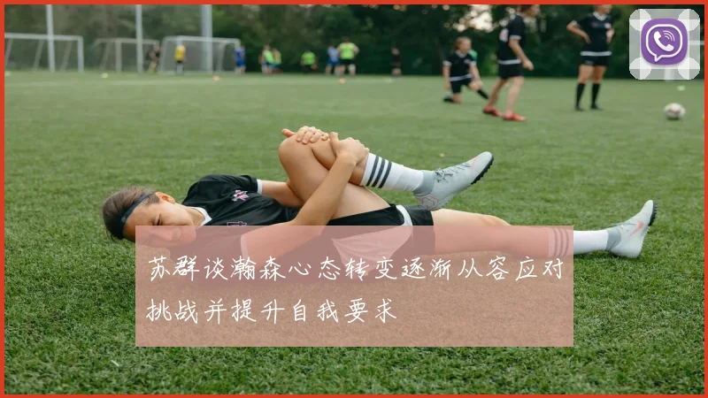 苏群谈瀚森心态转变逐渐从容应对挑战并提升自我要求