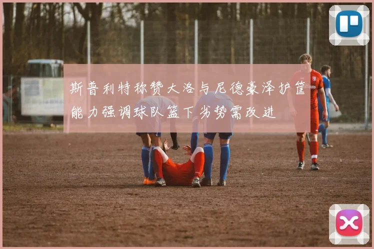 斯普利特称赞大洛与尼德豪泽护筐能力强调球队篮下劣势需改进