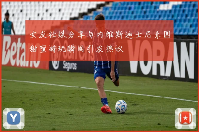 女友社媒分享与内维斯迪士尼乐园甜蜜游玩瞬间引发热议