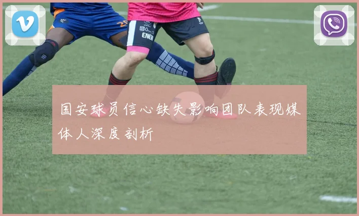国安球员信心缺失影响团队表现媒体人深度剖析