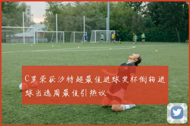 C罗荣获沙特超最佳进球奖杯倒钩进球当选周最佳引热议