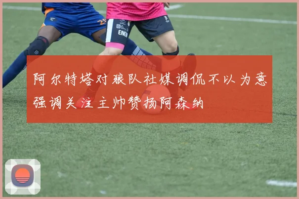 阿尔特塔对狼队社媒调侃不以为意强调关注主帅赞扬阿森纳