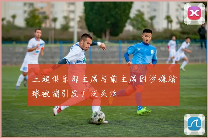 土超俱乐部主席与前主席因涉嫌赌球被捕引发广泛关注