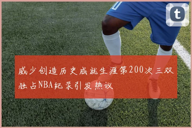 威少创造历史成就生涯第200次三双独占NBA纪录引发热议