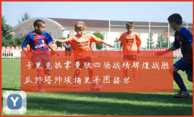 卡里克执掌曼联四场战绩辉煌战胜瓜帅塔帅埃梅里平图赫尔