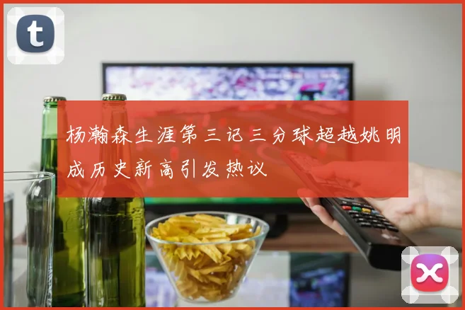 杨瀚森生涯第三记三分球超越姚明成历史新高引发热议