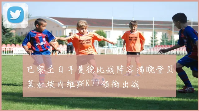 巴黎圣日耳曼德比战阵容揭晓登贝莱杜埃内维斯K77领衔出战