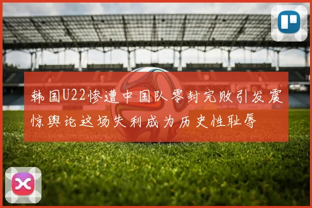 韩国U22惨遭中国队零封完败引发震惊舆论这场失利成为历史性耻辱