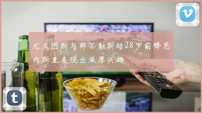 尤文图斯与那不勒斯对28岁前锋恩内斯里表现出浓厚兴趣