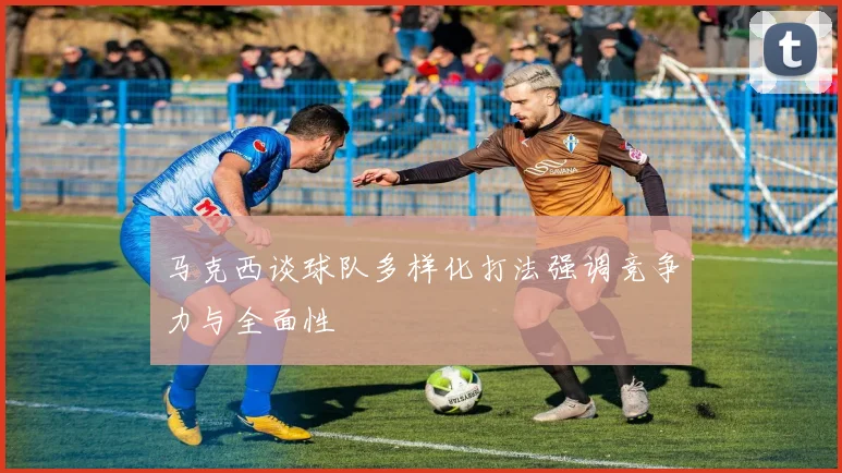 马克西谈球队多样化打法强调竞争力与全面性