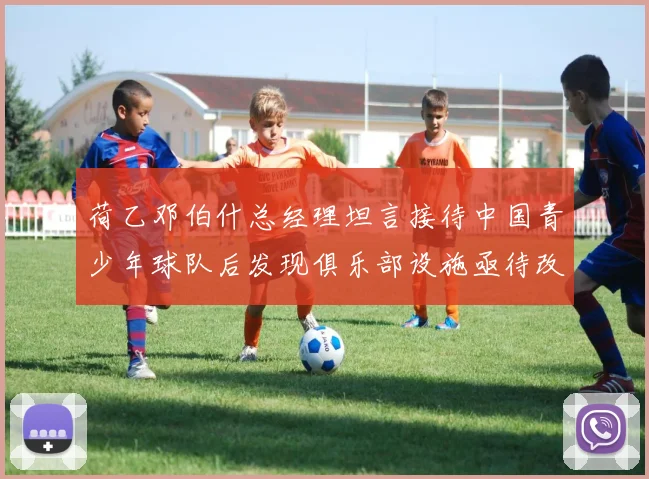荷乙邓伯什总经理坦言接待中国青少年球队后发现俱乐部设施亟待改善