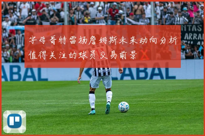 字母哥特雷杨詹姆斯未来动向分析值得关注的球员交易前景