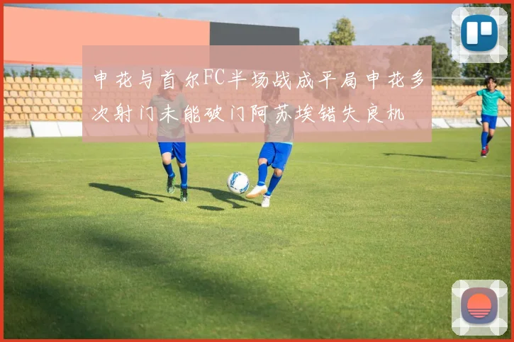 申花与首尔FC半场战成平局申花多次射门未能破门阿苏埃错失良机