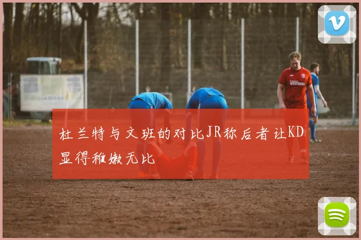 杜兰特与文班的对比JR称后者让KD显得稚嫩无比