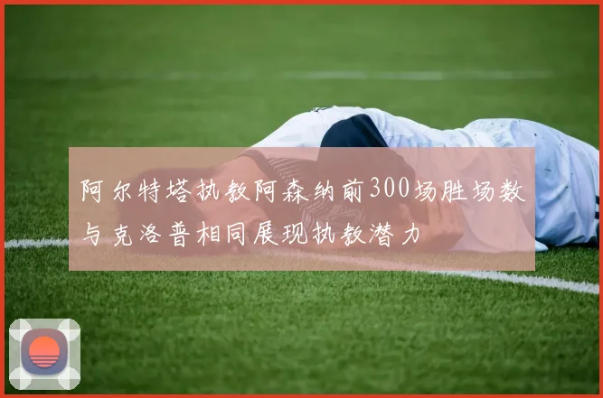 阿尔特塔执教阿森纳前300场胜场数与克洛普相同展现执教潜力