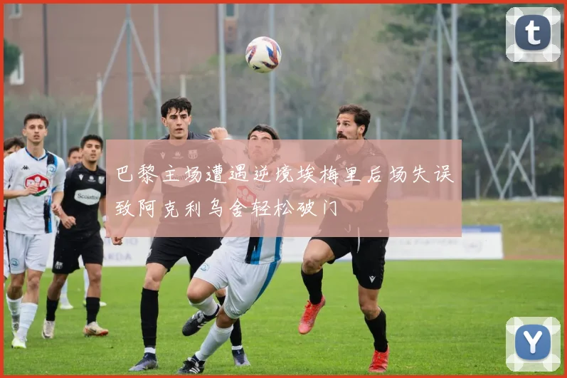 巴黎主场遭遇逆境埃梅里后场失误致阿克利乌舍轻松破门