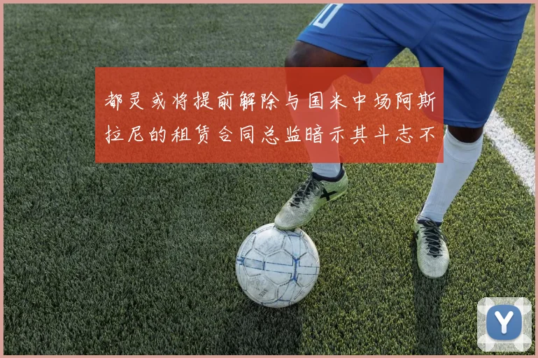 都灵或将提前解除与国米中场阿斯拉尼的租赁合同总监暗示其斗志不足