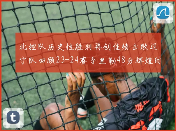 北控队历史性胜利再创佳绩击败辽宁队回顾23-24赛季里勒48分辉煌时刻