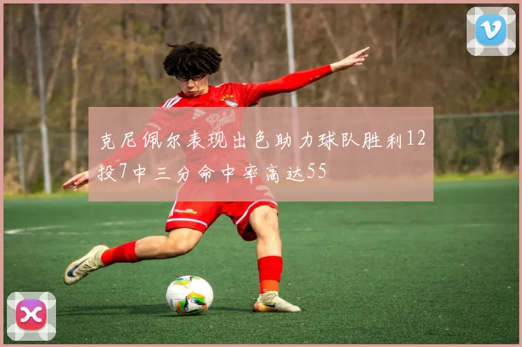 克尼佩尔表现出色助力球队胜利12投7中三分命中率高达55