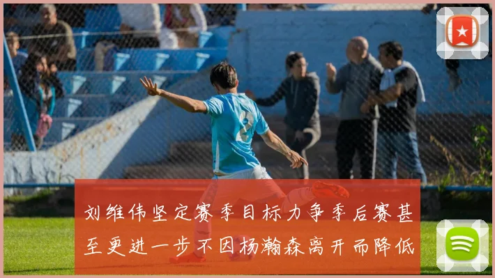 刘维伟坚定赛季目标力争季后赛甚至更进一步不因杨瀚森离开而降低标准