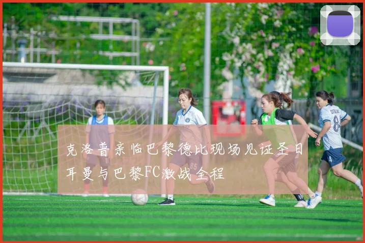 克洛普亲临巴黎德比现场见证圣日耳曼与巴黎FC激战全程