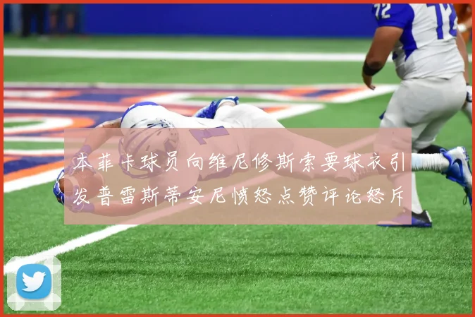 本菲卡球员向维尼修斯索要球衣引发普雷斯蒂安尼愤怒点赞评论怒斥队友