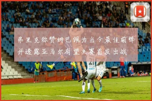 弗里克称赞姆巴佩为当今最佳前锋并透露亚马尔有望决赛首发出战