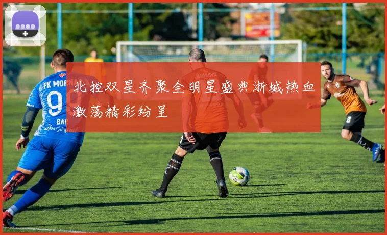 北控双星齐聚全明星盛典浙城热血激荡精彩纷呈