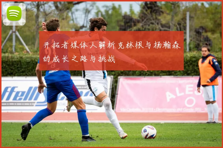 开拓者媒体人解析克林根与杨瀚森的成长之路与挑战