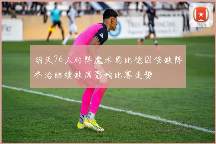 明天76人对阵魔术恩比德因伤缺阵乔治继续缺席影响比赛走势