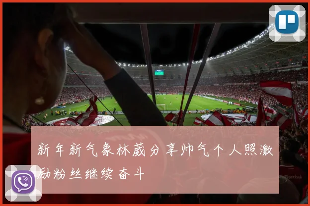 新年新气象林葳分享帅气个人照激励粉丝继续奋斗