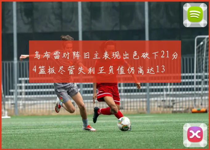乌布雷对阵旧主表现出色砍下21分4篮板尽管失利正负值仍高达13