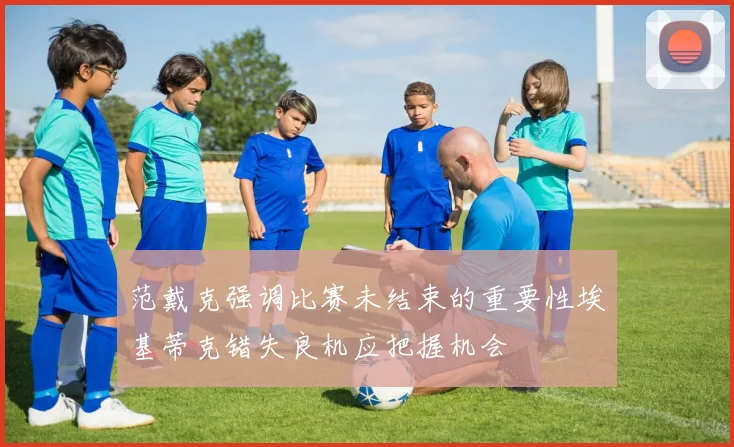 范戴克强调比赛未结束的重要性埃基蒂克错失良机应把握机会