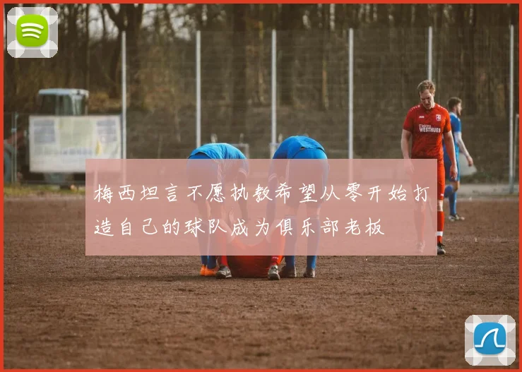梅西坦言不愿执教希望从零开始打造自己的球队成为俱乐部老板