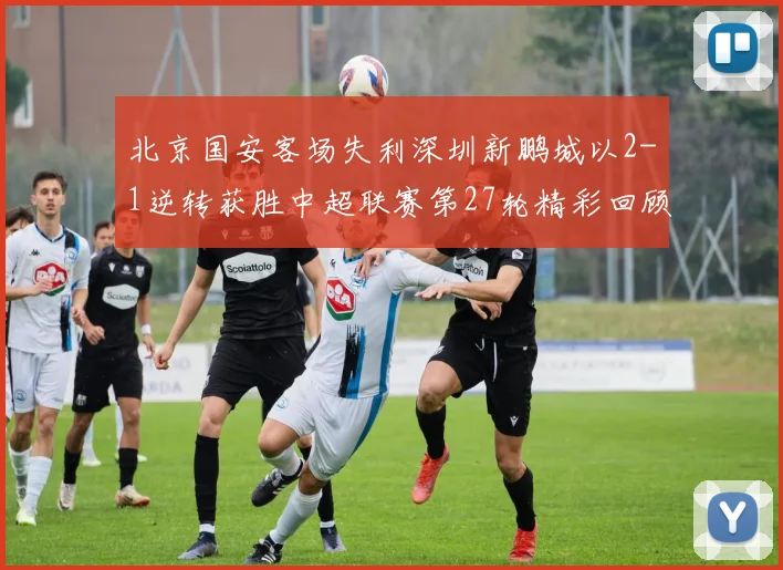 北京国安客场失利深圳新鹏城以2-1逆转获胜中超联赛第27轮精彩回顾