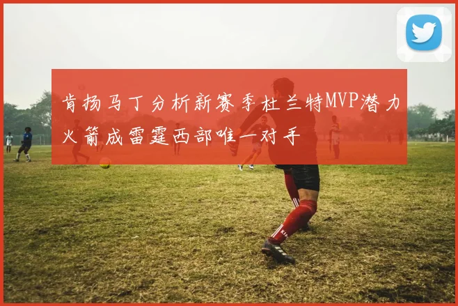 肯扬马丁分析新赛季杜兰特MVP潜力火箭成雷霆西部唯一对手