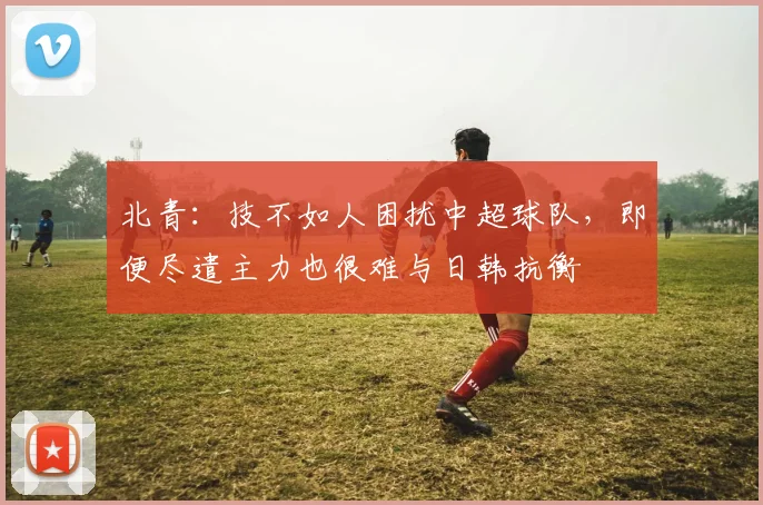 北青：技不如人困扰中超球队，即便尽遣主力也很难与日韩抗衡