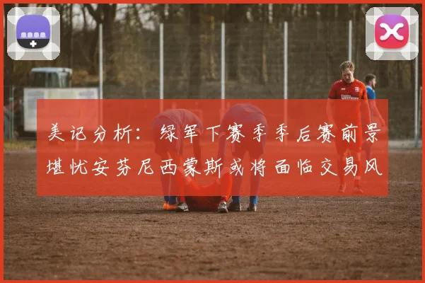 美记分析：绿军下赛季季后赛前景堪忧安芬尼西蒙斯或将面临交易风险