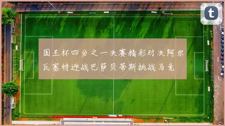 国王杯四分之一决赛精彩对决阿尔瓦塞特迎战巴萨贝蒂斯挑战马竞