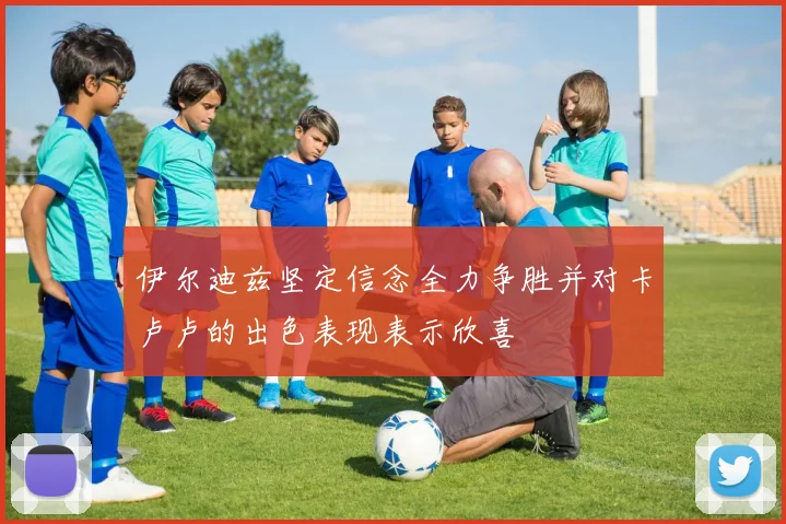 伊尔迪兹坚定信念全力争胜并对卡卢卢的出色表现表示欣喜