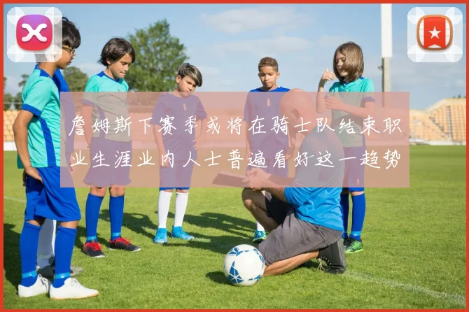 詹姆斯下赛季或将在骑士队结束职业生涯业内人士普遍看好这一趋势
